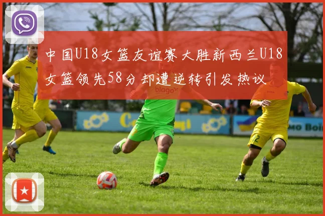 中国U18女篮友谊赛大胜新西兰U18女篮领先58分却遭逆转引发热议