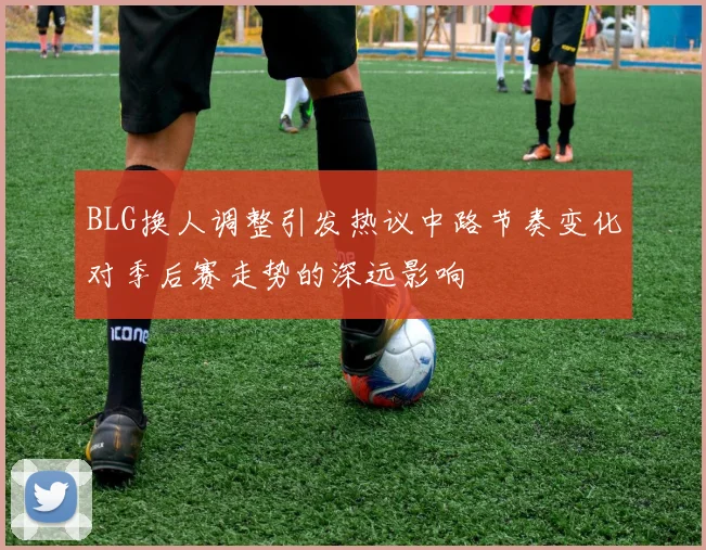 BLG换人调整引发热议中路节奏变化对季后赛走势的深远影响