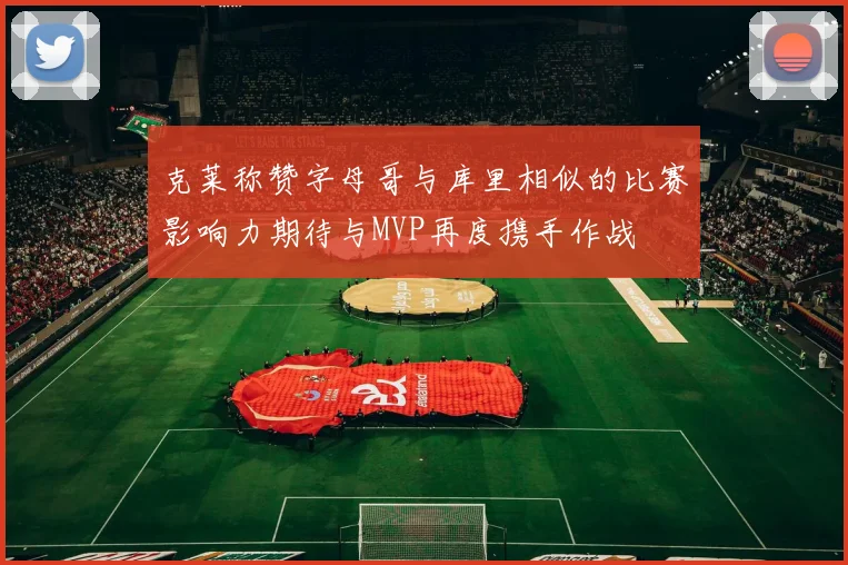 克莱称赞字母哥与库里相似的比赛影响力期待与MVP再度携手作战