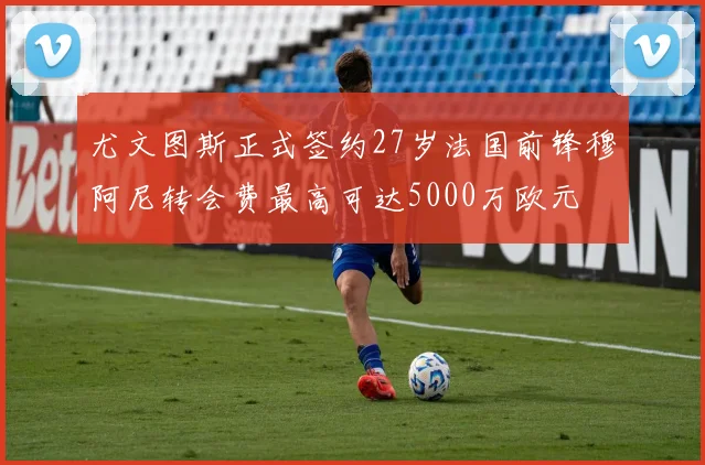 尤文图斯正式签约27岁法国前锋穆阿尼转会费最高可达5000万欧元