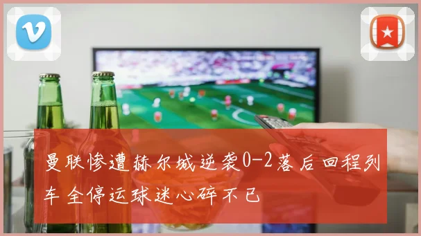 曼联惨遭赫尔城逆袭0-2落后回程列车全停运球迷心碎不已