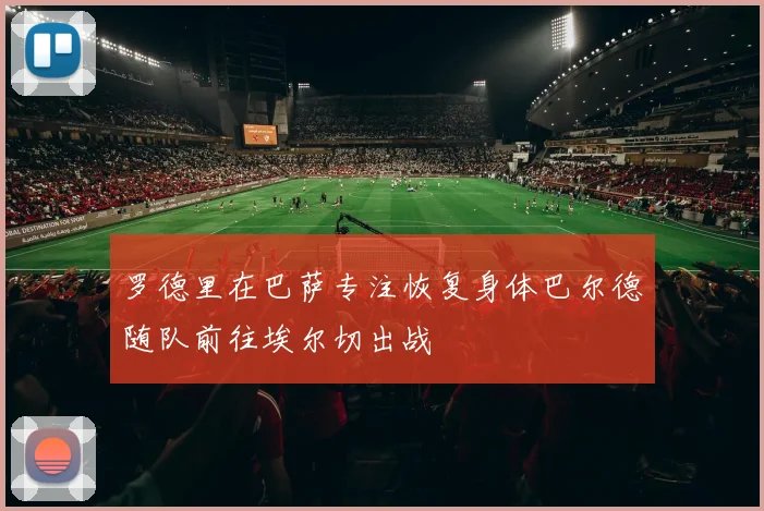 罗德里在巴萨专注恢复身体巴尔德随队前往埃尔切出战