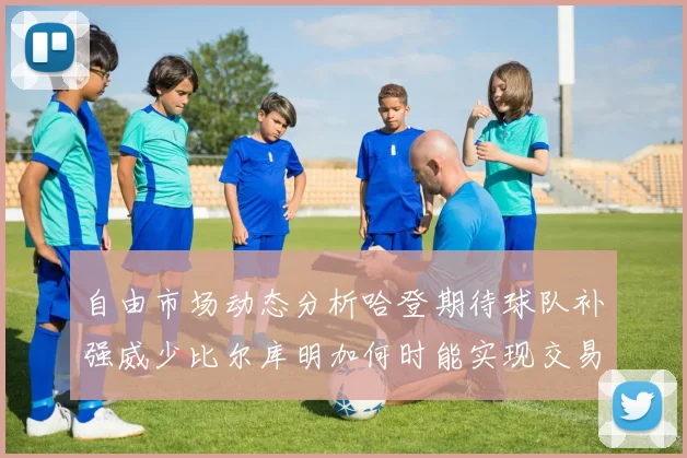 自由市场动态分析哈登期待球队补强威少比尔库明加何时能实现交易