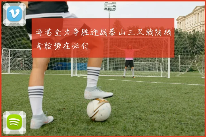 海港全力争胜迎战泰山三叉戟防线考验势在必行