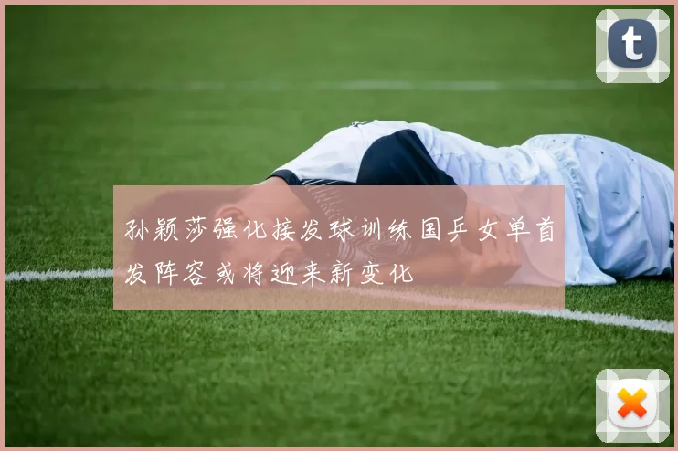 孙颖莎强化接发球训练国乒女单首发阵容或将迎来新变化