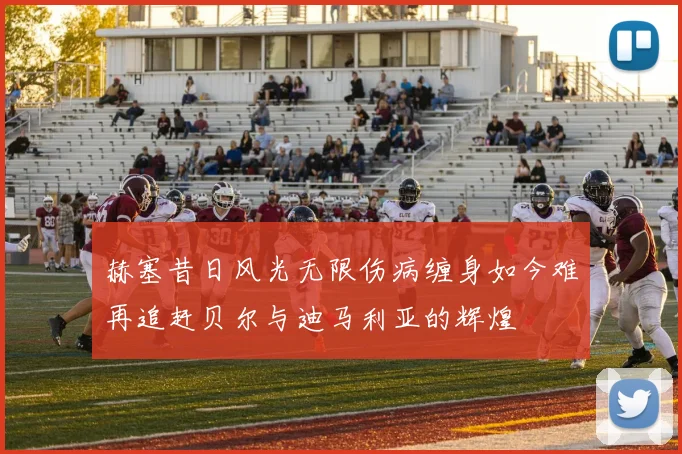 赫塞昔日风光无限伤病缠身如今难再追赶贝尔与迪马利亚的辉煌